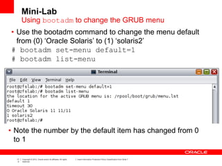 17
0
Copyright © 2012, Oracle and/or its affiliates. All rights
reserved.
Insert Information Protection Policy Classification from Slide 7
• Use the bootadm command to change the menu default
from (0) ‘Oracle Solaris’ to (1) ‘solaris2’
# bootadm set-menu default=1
# bootadm list-menu
• Note the number by the default item has changed from 0
to 1
Mini-Lab
Using bootadm to change the GRUB menu
 