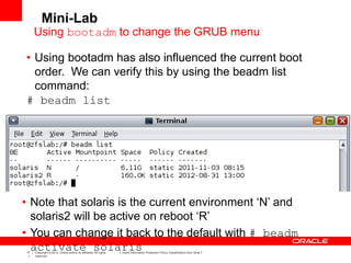 17
1
Copyright © 2012, Oracle and/or its affiliates. All rights
reserved.
Insert Information Protection Policy Classification from Slide 7
• Using bootadm has also influenced the current boot
order. We can verify this by using the beadm list
command:
# beadm list
• Note that solaris is the current environment ‘N’ and
solaris2 will be active on reboot ‘R’
• You can change it back to the default with # beadm
activate solaris
Mini-Lab
Using bootadm to change the GRUB menu
 