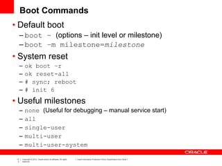 17
3
Copyright © 2012, Oracle and/or its affiliates. All rights
reserved.
Insert Information Protection Policy Classification from Slide 7
Boot Commands
• Default boot
– boot – (options – init level or milestone)
– boot –m milestone=milestone
• System reset
– ok boot –r
– ok reset-all
– # sync; reboot
– # init 6
• Useful milestones
– none (Useful for debugging – manual service start)
– all
– single-user
– multi-user
– multi-user-system
 