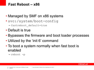 17
5
Copyright © 2012, Oracle and/or its affiliates. All rights
reserved.
Insert Information Protection Policy Classification from Slide 7
Fast Reboot – x86
• Managed by SMF on x86 systems
• svc:/system/boot-config
– fastreboot_default=true
• Default is true
• Bypasses the firmware and boot loader processes
• Utilized by the ‘init 6’ command
• To boot a system normally when fast boot is
enabled
– reboot -p
 