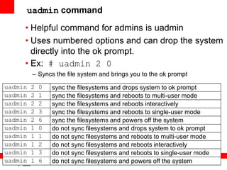 17
6
Copyright © 2012, Oracle and/or its affiliates. All rights
reserved.
Insert Information Protection Policy Classification from Slide 7
uadmin command
• Helpful command for admins is uadmin
• Uses numbered options and can drop the system
directly into the ok prompt.
• Ex: # uadmin 2 0
– Syncs the file system and brings you to the ok prompt
uadmin 2 0 sync the filesystems and drops system to ok prompt
uadmin 2 1 sync the filesystems and reboots to multi-user mode
uadmin 2 2 sync the filesystems and reboots interactively
uadmin 2 3 sync the filesystems and reboots to single-user mode
uadmin 2 6 sync the filesystems and powers off the system
uadmin 1 0 do not sync filesystems and drops system to ok prompt
uadmin 1 1 do not sync filesystems and reboots to multi-user mode
uadmin 1 2 do not sync filesystems and reboots interactively
uadmin 1 3 do not sync filesystems and reboots to single-user mode
uadmin 1 6 do not sync filesystems and powers off the system
 