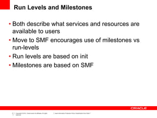17
7
Copyright © 2012, Oracle and/or its affiliates. All rights
reserved.
Insert Information Protection Policy Classification from Slide 7
Run Levels and Milestones
• Both describe what services and resources are
available to users
• Move to SMF encourages use of milestones vs
run-levels
• Run levels are based on init
• Milestones are based on SMF
 