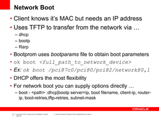 18
1
Copyright © 2012, Oracle and/or its affiliates. All rights
reserved.
Insert Information Protection Policy Classification from Slide 7
Network Boot
• Client knows it’s MAC but needs an IP address
• Uses TFTP to transfer from the network via …
– dhcp
– bootp
– Rarp
• Bootprom uses bootparams file to obtain boot parameters
• ok boot <full_path_to_network_device>
• Ex: ok boot /pci@7c0/pci@0/pci@2/network@0,1
• DHCP offers the most flexibility
• For network boot you can supply options directly …
– boot - <path> :dhcp|bootp server=ip, boot filename, client-ip, router-
ip, boot-retries,tftp-retries, subnet-mask
 