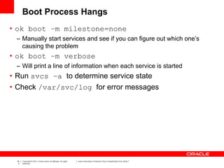 18
3
Copyright © 2012, Oracle and/or its affiliates. All rights
reserved.
Insert Information Protection Policy Classification from Slide 7
Boot Process Hangs
• ok boot –m milestone=none
– Manually start services and see if you can figure out which one’s
causing the problem
• ok boot –m verbose
– Will print a line of information when each service is started
• Run svcs –a to determine service state
• Check /var/svc/log for error messages
 
