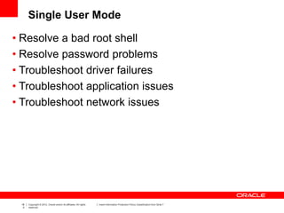 18
4
Copyright © 2012, Oracle and/or its affiliates. All rights
reserved.
Insert Information Protection Policy Classification from Slide 7
Single User Mode
• Resolve a bad root shell
• Resolve password problems
• Troubleshoot driver failures
• Troubleshoot application issues
• Troubleshoot network issues
 