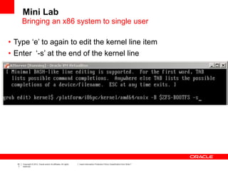 18
7
Copyright © 2012, Oracle and/or its affiliates. All rights
reserved.
Insert Information Protection Policy Classification from Slide 7
• Type ‘e’ to again to edit the kernel line item
• Enter ‘-s’ at the end of the kernel line
Mini Lab
Bringing an x86 system to single user
 