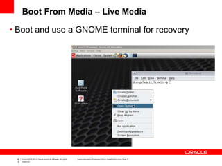 18
9
Copyright © 2012, Oracle and/or its affiliates. All rights
reserved.
Insert Information Protection Policy Classification from Slide 7
Boot From Media – Live Media
• Boot and use a GNOME terminal for recovery
 