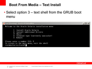 19
0
Copyright © 2012, Oracle and/or its affiliates. All rights
reserved.
Insert Information Protection Policy Classification from Slide 7
Boot From Media – Text Install
• Select option 3 – text shell from the GRUB boot
menu
 