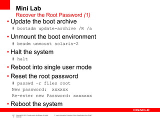 19
3
Copyright © 2012, Oracle and/or its affiliates. All rights
reserved.
Insert Information Protection Policy Classification from Slide 7
• Update the boot archive
# bootadm update-archive /R /a
• Unmount the boot environment
# beadm unmount solaris-2
• Halt the system
# halt
• Reboot into single user mode
• Reset the root password
# passwd –r files root
New password: xxxxxx
Re-enter new Password: xxxxxxx
• Reboot the system
Recover the Root Password (1)
Mini Lab
 