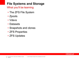 19
9
Copyright © 2012, Oracle and/or its affiliates. All rights
reserved.
Insert Information Protection Policy Classification from Slide 7
File Systems and Storage
What you’ll be learning
• The ZFS File System
• Zpools
• Vdevs
• Datasets
• Snapshots and clones
• ZFS Properties
• ZFS Updates
 