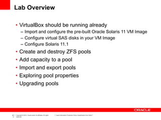 20
0
Copyright © 2012, Oracle and/or its affiliates. All rights
reserved.
Insert Information Protection Policy Classification from Slide 7
Lab Overview
• VirtualBox should be running already
– Import and configure the pre-built Oracle Solaris 11 VM Image
– Configure virtual SAS disks in your VM Image
– Configure Solaris 11.1
• Create and destroy ZFS pools
• Add capacity to a pool
• Import and export pools
• Exploring pool properties
• Upgrading pools
 