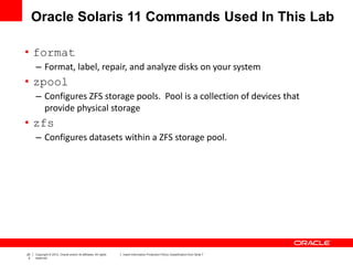 20
2
Copyright © 2012, Oracle and/or its affiliates. All rights
reserved.
Insert Information Protection Policy Classification from Slide 7
Oracle Solaris 11 Commands Used In This Lab
• format
– Format, label, repair, and analyze disks on your system
• zpool
– Configures ZFS storage pools. Pool is a collection of devices that
provide physical storage
• zfs
– Configures datasets within a ZFS storage pool.
 