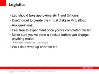 20
3
Copyright © 2012, Oracle and/or its affiliates. All rights
reserved.
Insert Information Protection Policy Classification from Slide 7
Logistics
• Lab should take approximately 1 and ½ hours
• Don’t forget to create the virtual disks in VirtualBox
• Ask questions!
• Feel free to experiment once you’ve completed the lab
• Make sure you’ve done a backup before you change
anything major.
– beadm create backup1
• We’ll do a wrap up after the lab
 