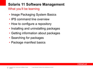 20
5
Copyright © 2012, Oracle and/or its affiliates. All rights
reserved.
Insert Information Protection Policy Classification from Slide 7
Solaris 11 Software Management
What you’ll be learning
• Image Packaging System Basics
• IPS command line overview
• How to configure a repository
• Installing and uninstalling packages
• Getting information about packages
• Searching for packages
• Package manifest basics
 