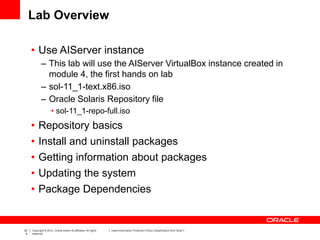 20
6
Copyright © 2012, Oracle and/or its affiliates. All rights
reserved.
Insert Information Protection Policy Classification from Slide 7
Lab Overview
• Use AIServer instance
– This lab will use the AIServer VirtualBox instance created in
module 4, the first hands on lab
– sol-11_1-text.x86.iso
– Oracle Solaris Repository file
• sol-11_1-repo-full.iso
• Repository basics
• Install and uninstall packages
• Getting information about packages
• Updating the system
• Package Dependencies
 