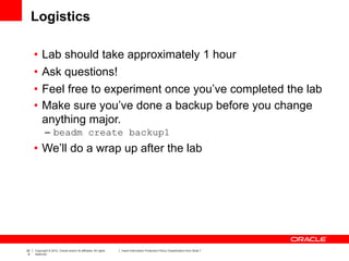 20
8
Copyright © 2012, Oracle and/or its affiliates. All rights
reserved.
Insert Information Protection Policy Classification from Slide 7
Logistics
• Lab should take approximately 1 hour
• Ask questions!
• Feel free to experiment once you’ve completed the lab
• Make sure you’ve done a backup before you change
anything major.
– beadm create backup1
• We’ll do a wrap up after the lab
 