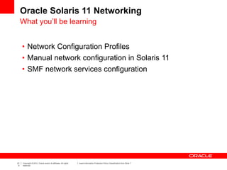 21
0
Copyright © 2012, Oracle and/or its affiliates. All rights
reserved.
Insert Information Protection Policy Classification from Slide 7
Oracle Solaris 11 Networking
What you’ll be learning
• Network Configuration Profiles
• Manual network configuration in Solaris 11
• SMF network services configuration
 