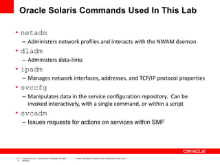21
2
Copyright © 2012, Oracle and/or its affiliates. All rights
reserved.
Insert Information Protection Policy Classification from Slide 7
Oracle Solaris Commands Used In This Lab
• netadm
– Administers network profiles and interacts with the NWAM daemon
• dladm
– Administers data-links
• ipadm
– Manages network interfaces, addresses, and TCP/IP protocol properties
• svccfg
– Manipulates data in the service configuration repository. Can be
invoked interactively, with a single command, or within a script
• svcadm
– Issues requests for actions on services within SMF
 
