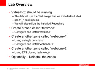 21
6
Copyright © 2012, Oracle and/or its affiliates. All rights
reserved.
Insert Information Protection Policy Classification from Slide 7
Lab Overview
• VirtualBox should be running
– This lab will use the Text Image that we installed in Lab 4
– sol-11_1-text-x86.iso
– We will also utilize the installed Repository
• Create a zone called ‘testzone’
– Configure and install ‘testzone’
• Create another zone called ‘webzone-1’
– Using a single command
– Configure and install ‘webzone-1’
• Create another zone called ‘webzone-2’
– Using ZFS cloning technology
• Optionally – Uninstall the zones
 