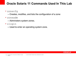 21
7
Copyright © 2012, Oracle and/or its affiliates. All rights
reserved.
Insert Information Protection Policy Classification from Slide 7
Oracle Solaris 11 Commands Used In This Lab
• zonecfg
– Creates, modifies, and lists the configuration of a zone
• zoneadm
– Administers system zones.
• zlogin
– Used to enter an operating system zone.
 