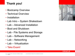 22
0
Copyright © 2012, Oracle and/or its affiliates. All rights
reserved.
Insert Information Protection Policy Classification from Slide 7
Thank you!
• Bootcamp Overview
• Technical Overview
• Installation
• Lab Intro – System Shakedown
• Lab – Advanced Installation
• Boot and Shutdown
• Lab - File Systems and Storage
• Lab – Software Management
• Lab – Networking
• Lab – Virtualization
• Take Exam!
 