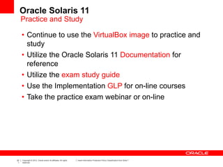 22
1
Copyright © 2012, Oracle and/or its affiliates. All rights
reserved.
Insert Information Protection Policy Classification from Slide 7
Oracle Solaris 11
Practice and Study
• Continue to use the VirtualBox image to practice and
study
• Utilize the Oracle Solaris 11 Documentation for
reference
• Utilize the exam study guide
• Use the Implementation GLP for on-line courses
• Take the practice exam webinar or on-line
 