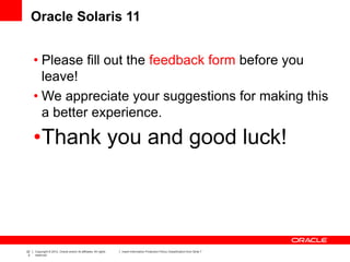 22
2
Copyright © 2012, Oracle and/or its affiliates. All rights
reserved.
Insert Information Protection Policy Classification from Slide 7
Oracle Solaris 11
• Please fill out the feedback form before you
leave!
• We appreciate your suggestions for making this
a better experience.
•Thank you and good luck!
 