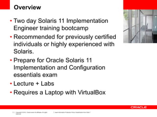 3 Copyright © 2012, Oracle and/or its affiliates. All rights
reserved.
Insert Information Protection Policy Classification from Slide 7
Overview
• Two day Solaris 11 Implementation
Engineer training bootcamp
• Recommended for previously certified
individuals or highly experienced with
Solaris.
• Prepare for Oracle Solaris 11
Implementation and Configuration
essentials exam
• Lecture + Labs
• Requires a Laptop with VirtualBox
 