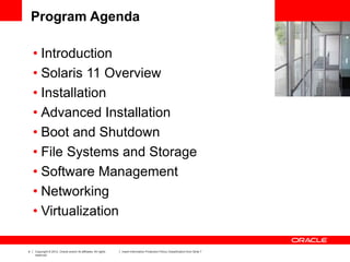 4 Copyright © 2012, Oracle and/or its affiliates. All rights
reserved.
Insert Information Protection Policy Classification from Slide 7
Program Agenda
• Introduction
• Solaris 11 Overview
• Installation
• Advanced Installation
• Boot and Shutdown
• File Systems and Storage
• Software Management
• Networking
• Virtualization
 