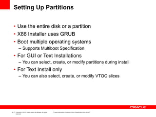 43 Copyright © 2012, Oracle and/or its affiliates. All rights
reserved.
Insert Information Protection Policy Classification from Slide 7
Setting Up Partitions
• Use the entire disk or a partition
• X86 Installer uses GRUB
• Boot multiple operating systems
– Supports Multiboot Specification
• For GUI or Text Installations
– You can select, create, or modify partitions during install
• For Text Install only
– You can also select, create, or modify VTOC slices
 