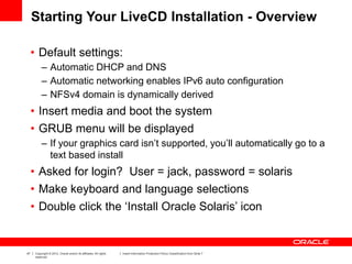 47 Copyright © 2012, Oracle and/or its affiliates. All rights
reserved.
Insert Information Protection Policy Classification from Slide 7
Starting Your LiveCD Installation - Overview
• Default settings:
– Automatic DHCP and DNS
– Automatic networking enables IPv6 auto configuration
– NFSv4 domain is dynamically derived
• Insert media and boot the system
• GRUB menu will be displayed
– If your graphics card isn’t supported, you’ll automatically go to a
text based install
• Asked for login? User = jack, password = solaris
• Make keyboard and language selections
• Double click the ‘Install Oracle Solaris’ icon
 