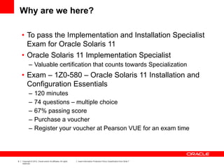 8 Copyright © 2012, Oracle and/or its affiliates. All rights
reserved.
Insert Information Protection Policy Classification from Slide 7
Why are we here?
• To pass the Implementation and Installation Specialist
Exam for Oracle Solaris 11
• Oracle Solaris 11 Implementation Specialist
– Valuable certification that counts towards Specialization
• Exam – 1Z0-580 – Oracle Solaris 11 Installation and
Configuration Essentials
– 120 minutes
– 74 questions – multiple choice
– 67% passing score
– Purchase a voucher
– Register your voucher at Pearson VUE for an exam time
 
