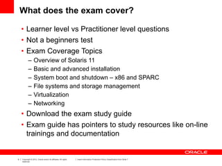 9 Copyright © 2012, Oracle and/or its affiliates. All rights
reserved.
Insert Information Protection Policy Classification from Slide 7
What does the exam cover?
• Learner level vs Practitioner level questions
• Not a beginners test
• Exam Coverage Topics
– Overview of Solaris 11
– Basic and advanced installation
– System boot and shutdown – x86 and SPARC
– File systems and storage management
– Virtualization
– Networking
• Download the exam study guide
• Exam guide has pointers to study resources like on-line
trainings and documentation
 