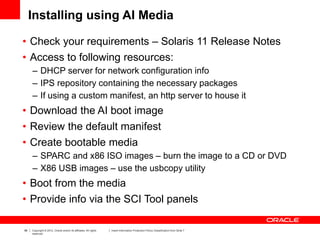 98 Copyright © 2012, Oracle and/or its affiliates. All rights
reserved.
Insert Information Protection Policy Classification from Slide 7
Installing using AI Media
• Check your requirements – Solaris 11 Release Notes
• Access to following resources:
– DHCP server for network configuration info
– IPS repository containing the necessary packages
– If using a custom manifest, an http server to house it
• Download the AI boot image
• Review the default manifest
• Create bootable media
– SPARC and x86 ISO images – burn the image to a CD or DVD
– X86 USB images – use the usbcopy utility
• Boot from the media
• Provide info via the SCI Tool panels
 
