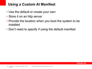 99 Copyright © 2012, Oracle and/or its affiliates. All rights
reserved.
Insert Information Protection Policy Classification from Slide 7
Using a Custom AI Manifest
• Use the default or create your own
• Store it on an http server
• Provide the location when you boot the system to be
installed
• Don’t need to specify if using the default manifest
 