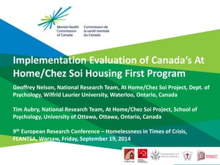 Implementation Evaluation of Canada’s At Home/Chez Soi Housing First Program 
Geoffrey Nelson, National Research Team, At Home/Chez Soi Project, Dept. of Psychology, Wilfrid Laurier University, Waterloo, Ontario, Canada Tim Aubry, National Research Team, At Home/Chez Soi Project, School of Psychology, University of Ottawa, Ottawa, Ontario, Canada 9th European Research Conference – Homelessness in Times of Crisis, FEANTSA, Warsaw, Friday, September 19, 2014  