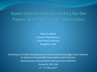 Manu V. Mathai
School of Development
Azim Premji University
Bangalore, India
Workshop on Further Development of a Future Earth Knowledge-Action Network
on Systems of Sustainable Consumption and Production
National Socio-environmental Synthesis Centre (SESYSC)
Annapolis, MD, USA
3rd - 5th May, 2017
 