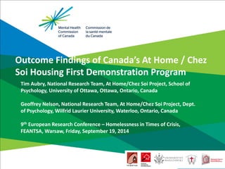 Outcome Findings of Canada’s At Home / Chez Soi Housing First Demonstration Program 
Tim Aubry, National Research Team, At Home/Chez Soi Project, School of Psychology, University of Ottawa, Ottawa, Ontario, Canada Geoffrey Nelson, National Research Team, At Home/Chez Soi Project, Dept. of Psychology, Wilfrid Laurier University, Waterloo, Ontario, Canada 9th European Research Conference – Homelessness in Times of Crisis, FEANTSA, Warsaw, Friday, September 19, 2014  