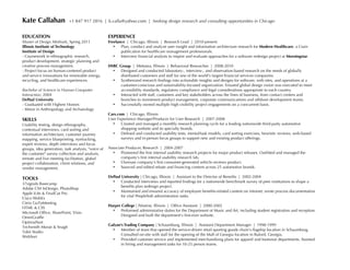 Kate Callahan

+1 847 917 2816 | k.calla@yahoo.com | Seeking design research and consulting opportunities in Chicago

EDUCATION

EXPERIENCE

Master of Design Methods, Spring 2011
Illinois Institute of Technology
Institute of Design
- Coursework in ethnographic research,
product development, strategic planning and
creative process management.
- Project focus on human-centered product
and service innovations for renewable energy,
recycling, and healthcare experiences.

Freelance | Chicago, Illinois | Research Lead | 2010-present
•
Plan, conduct and analyze user insight and information architecture research for Modern Healthcare, a Crain
publication for healthcare management professionals.
•
Interview financial analysts to inspire and evaluate approaches for a software redesign project at Morningstar.

Bachelor of Science in Human-Computer
Interaction, 2004
DePaul University
- Graduated with Highest Honors
- Minor in Anthropology and Archaeology

SKILLS
Usability testing, design ethnography,
contextual interviews, card sorting and
information architecture, customer journey
mapping, service blueprinting, eyetracking,
expert reviews, depth interviews and focus
groups, idea generation, task analysis, voice of
the customer survey collection and analysis,
remote and live meeting facilitation, global
project collaboration, client relations, and
vendor management.

TOOLS
37signals Basecamp
Adobe CS4 InDesign, PhotoShop
Apple iLife  FinalCut Pro
Cisco WebEx
Citrix GoToMeeting
HTML  CSS
Microsoft Office, SharePoint, Visio
OmniGraffle
OptimalSort
Techsmith Morae  SnagIt
Tobii Studio
WebSort

HSBC Group | Mettawa, Illinois | Behavioral Researcher | 2008-2010
•
Designed and conducted laboratory-, interview-, and observation-based research on the needs of globally
distributed customers and staff for one of the world's largest financial services companies.
•
Synthesized research findings into actionable insights and designs for software, web sites, and operations at a
customer-conscious and sustainability-focused organization. Ensured global design vision was executed to meet
accessibility standards, regulatory compliance and legal considerations appropriate to each country.
•
Interacted with staff, customers and key stakeholders across the lines of business, from contact centers and
branches to investment product management, corporate communications and offshore development teams.
•
Successfully owned multiple high-visibility project engagements on a concurrent basis.
Cars.com | Chicago, Illinois
User Experience Manager/Producer for User Research | 2007-2008
•
Created and managed a monthly research planning cycle for a leading nationwide third-party automotive
shopping website and its specialty brands.
•
Defined and conducted usability tests, mental/task models, card sorting exercises, heuristic reviews, web-based
surveys and in-person focus groups to support new and existing product offerings.
Associate Producer, Research | 2004-2007
•
Pioneered the first internal usability research projects for major product releases. Outfitted and managed the
company's first internal usability research lab.
•
Oversaw company's first consumer-generated vehicle reviews product.
•
Sourced and edited rebate and financing content across 25 automotive brands.
DePaul University | Chicago, Illinois | Assistant to the Director of Benefits | 2002-2004
•
Conducted interviews and reported findings for a nationwide benchmark survey of peer institutions to shape a
benefits plan redesign project.
•
Maintained and ensured accuracy of employee benefits-related content on intranet; wrote process documentation
for vital PeopleSoft administration tasks.
Harper College | Palatine, Illinois | Office Assistant | 2000-2002
•
Performed administrative duties for the Department of Music and Art, including student registration and reception.
Designed and built the department's first-ever website.
Galyan's Trading Company | Schaumburg, Illinois | Assistant Department Manager | 1998-1999
•
Member of team that opened the service-driven retail sporting goods chain's flagship location in Schaumburg.
Consulted on-site with staff for the opening of the Mall of Georgia location in Buford, Georgia.
•
Provided customer service and implemented merchandising plans for apparel and footwear departments. Assisted
in hiring and management tasks for 10-25 person teams.

 