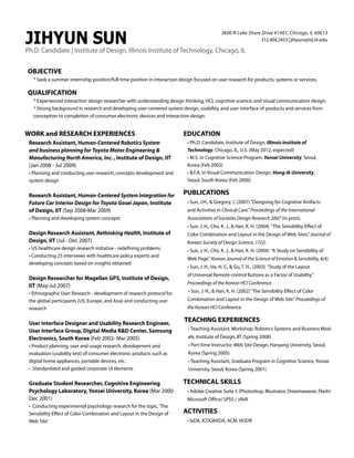 JIHYUN SUN

3600 N Lake Shore Drive #1401, Chicago, IL 60613
312.404.2453 | jihyuns@id.iit.edu

Ph.D. Candidate | Institute of Design, Illinois Institute of Technology, Chicago, IL
OBJECTIVE
* Seek a summer internship position/full time position in interaction design focused on user research for products, systems or services.

QUALIFICATION
* Experienced interaction design researcher with understanding design thinking, HCI, cognitive science, and visual communication design.
* Strong background in research and developing user-centered system design, usability, and user interface of products and services from
conception to completion of consumer electronic devices and interaction design.

WORK and RESEARCH EXPERIENCES
Research Assistant, Human-Centered Robotics System
and business planning for Toyota Motor Engineering 
Manufacturing North America, Inc. , Institute of Design, IIT
(Jan 2008 - Jul 2009)
• Planning and conducting user research, concepts development and
system design

Research Assistant, Human-Centered System Integration for
Future Car Interior Design for Toyota Gosei Japan, Institute
of Design, IIT (Sep 2008-Mar 2009)
• Planning and developing system concepts

Design Research Assistant, Rethinking Health, Institute of
Design, IIT (Jul - Dec 2007)
• US healthcare design research initiative - redefining problems
• Conducting 25 interviews with healthcare policy experts and
developing concepts based on insights obtained

Design Researcher for Magellan GPS, Institute of Design,
IIT (May-Jul 2007)
• Ethnographic User Research - development of research protocol for
the global participants (US, Europe, and Asia) and conducting user
research

User Interface Designer and Usability Research Engineer,
User Interface Group, Digital Media RD Center, Samsung
Electronics, South Korea (Feb 2002- Mar 2005)
• Product planning, user and usage research, development and
evaluation (usability test) of consumer electronic products such as
digital home appliances, portable devices, etc.
• Standardized and guided corporate UI elements

Graduate Student Researcher, Cognitive Engineering
Psychology Laboratory, Yonsei University, Korea (Mar 2000Dec 2001)
• Conducting experimental psychology research for the topic, ‘The
Sensibility Effect of Color Combination and Layout in the Design of
Web Site’

EDUCATION
• Ph.D. Candidate, Institute of Design, Illinois Institute of
Technology, Chicago, IL, U.S. (May 2012, expected)
• M.S. in Cognitive Science Program, Yonsei University, Seoul,
Korea (Feb 2002)
• B.F.A. in Visual Communication Design, Hong-ik University,
Seoul, South Korea (Feb 2000)

PUBLICATIONS
• Sun, J.H.,  Gregory, J. (2007) “Designing for Cognitive Artifacts
and Activities in Clinical Care.” Proceedings of the International
Associations of Societies Design Research 2007 (in print).
• Sun, J. H., Cho, K. J.,  Han, K. H. (2004) “The Sensibility Effect of
Color Combination and Layout in the Design of Web Sites.” Journal of
Korean Society of Design Science, 17(2).
• Sun, J. H., Cho, K. J.,  Han, K. H. (2004) “A Study on Sensibility of
Web Page.” Korean Journal of the Science of Emotion  Sensibility, 6(4).
• Sun, J. H., Ha, H. S.,  Gu, T. H., (2003) “Study of the Layout
of Universal Remote-control Buttons as a Factor of Usability.”
Proceedings of the Korean HCI Conference.
• Sun, J. H.,  Han, K. H. (2002) “The Sensibility Effect of Color
Combination and Layout in the Design of Web Site.” Proceedings of
the Korean HCI Conference.

TEACHING EXPERIENCES
• Teaching Assistant, Workshop: Robotics Systems and Business Models, Institute of Design, IIT (Spring 2008)
• Part-time Instructor, Web Site Design, Hanyang University, Seoul,
Korea (Spring 2005)
• Teaching Assistant, Graduate Program in Cognitive Science, Yonsei
University, Seoul, Korea (Spring 2001)

TECHNICAL SKILLS
• Adobe Creative Suite 5 (Photoshop, Illustrator, Dreamweaver, Flash)
Microsoft Office/ SPSS / JAVA

ACTIVITIES
• IxDA, ICOGRADA, ACM, IASDR

 