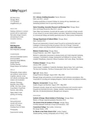 LibbyTaggart
Experience

853 West Grace
Chicago, Illinois
773 750 8418
ertag@hotmail.com

o bje c t i ve

S.C. Johnson, Enabling Innovation Racine, Wisconsin
Intern, Jan 2011 – present
Creating visualizations of research findings for sharing with key stakeholders and
developing facilitation tools for upcoming workshops.
Sylver Consulting, Innovation Research and Strategy Firm Chicago, Illinois
Intern and Design Researcher, May 2010 – present

Seeking a full-time or contract
position with an organization
that values design research
and planning to create
innovative solutions.

Client: Major food distributor. Assisted with the analysis and synthesis of large amounts
of user research to uncover distinct patterns and needs. Helped to develop frameworks
to communicate findings and identify opportunity areas for future product development.

awa r ds

Planned and implemented a research project focused on uncovering the needs and
challenges of itinerant performing arts groups in the city of Chicago. Conducted
research, analysis and offered potential solutions to increase audience engagement.

B2B Magazine
2007 B2B’s Best
Best Integrated Campaign
c o u r sew o r k

Interactive Embedded Systems
Immersive Media
Interaction Design Methods
Design Planning
Portfolio Planning
Design Analysis and Synthesis
S k i lls

Chicago Department of Cultural Affairs Chicago, Illinois
Intern, Summer 2010

Mobium Creative Group Chicago, Illinois
Design/Production June 2006 – August 2010
Worked in collaborative environment to develop brands and create integrated marketing
campaigns. Contributed to strategic development and fulfillment of concepts. Clients
included: PitneyBowes, University of Illinois Foundation, Herff Jones, Moog, Time Warner.
Freelance Designer Chicago, Illinois
January 1998 – present
Clients include: CrateBarrel, Frankel/Arc Worldwide, Abelson-Taylor, 5p1t, justb Studio,
The Sara Lee Foundation, The Bruss Company (part of the Tyson Foods family)

Ethnography, design analysis
and synthesis, human factors
(cognitive, physical, social,
and cultural), prototyping, data
analysis and visualization

Sg2, LLC Skokie, Illinois
Design/Production Manager August 2004 – May 2006

InDesign, Photoshop,
Illustrator, Basic HTML/
XHTML, CSS, Flash, Action
Script (Basic), PowerPoint,
Keynote, video editing

Maginnis, Incorporated Chicago, Illinois
Graphic Designer and Illustrator August 1997 – May 2002

Highly skilled in both
painting and drawing
i n te r ests

Semi-professional
vocalist with various
groups in Chicago,
including Faces for Radio
Photography
Experimental cooking

Managed design and production of print publications and conference presentations. Was
responsible for recruiting and managing designers. Selected vendors and obtained estimates.

Developed concepts, design and copy for business-to-business and consumer projects.
Designed and illustrated brochures, catalogs, identities, environmental graphics, and
Web sites. Art directed photoshoots. Managed junior designers.
E du c at i o n

Institute of Design, Illinois Institute of Technology Chicago, Illinois
Masters of Design, expected graduation December 2010
The School of the Art Institute of Chicago Chicago, Illinois
Post-Baccalaureate Certificate in Visual Communications 1997
Connecticut College New London, Connecticut
BA, Design Studies 1996
St. Martin in the Fields School of Art London, England
Studied painting, drawing, photography and art history 1994

 
