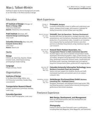 Max J. Talbot-Minkin

611 S. Wells St #2207, Chicago, IL 60607
(m) 917.399.5324 | max@maxtm.com

Seeking to apply my diverse background and skills
to an internship in the field of product design.

Education
IIT Institute of Design (Chicago, IL)
Master of Design, MBA
2009-2012 (expected)
Awards: Fellowship and scholarship

Pratt Institute (Brooklyn, NY)
Industrial Design (continuing ed.)
2007-2008

Work Experience
Chicago, IL
Dec. 2010 Ongoing

Munich, Germany
Jun. 2009 Jul. 2009

Columbia University (New York, NY)
Computer Science (B.A.)
2003-2007
Honors: Dean’s List

Skills

Organizations

Transportation Research Board
• Public Involvement Committee member,
2008-2009

Columbia Spectator
• Senior Staff Photographer, 2006-2007

Assisted with start-up operations, strategic planning, client
presentations, and translations; developed and assisted in the
production of a promotional video. innosabi is an innovative
new company that has worked with Siemens and other
partners to develop new products using crowdsourcing and
user research.

New York, NY
Feb. 2004 May. 2007

Columbia University Information Technology, Senior

Institute of Design
• The New Idiom (blog), Editor, 2011
• IIT Diversity Committee, Student Rep,
2010-present

innosabi, Start-Up Operations / Business Development

Howard/Stein-Hudson Associates, Inc.,

• Rhino 3D, SketchUp, Keyshot, Adobe
Creative Suite, sketching  drawing,
prototyping  model-making

• Basic German, French

Currently working with a team to define and understand user
needs, catalog current usage, and propose a redesign for
DePaul University’s School of New Learning (SNL).

New York, NY
Jun. 2007 Jul. 2009

Design

Language

Firstwater, Designer

Heidelberg, Germany
Jun. 2007 Aug. 2007

Transportation Planner II, Public Involvement Specialist
Studied regions and users to identify transportation needs;
developed informational graphics, logos, project brands, and
3D models; designed and programmed client and project web
sites; performed community outreach work; coordinated and
facilitated public meetings; developed state and regional
long-term transportation plans; produced GIS mapping data.

Residence Consultant/Head Lab Consultant
Senior end-user support for students, faculty, and staff;
maintained machines and assisted users in on-campus
computer labs.

Heidelberger Druckmaschinen GmbH, Business
Consulting Unit – Praktikant (Intern)
Designed, developed, and deployed online bug-tracker, FAQ,
and ticketing system; created online internal printing press
performance benchmark database.

Freelance Experience
Web Design, Development, and Management
Start-up and small business web site development and
project management.

Photography
Freelance work has been featured in over 15 publications,
including New York Magazine, Dime Magazine, and Gothamist.

 