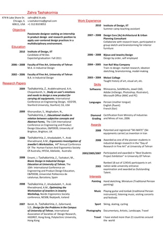 Zahra Tashakorinia
474 N Lake Shore Dr. zahra@id.iit.edu
Chicago, IL s.tashakorinia@gmail.com
60611, USA +1 312 810 8053

Work Experience

Objective

Education

Passionate designer seeking an internship
in product design and research position to
apply user-centered design practices in a
multidisciplinary environment.

2010 Institute of Design, IIT
Candidate of M.Des
Expected graduation: Fall 2011
2006 – 2008 Faculty of Fine Art, University of Tehran
M.A. in Industrial Design
2002 – 2006 Faculty of Fine Art, University of Tehran
B.A. in Industrial Design

Research Papers
Tashakorinia, Arabkhradmand, A.H,
2009 Tashakorinia Z., Arabkhradmand A H
Chopankareh, V., Study on user’s emotions
and needs to design a new product for
carrying ski equipments, International
Conference on Engineering Design, ICED'09,
Stanford University, Stanford, CA, USA
2009 Khorsandian, S., Moghadam, N.,
Tashakorinia, Z Educational studies in
Z.,
relation between subjective concepts and
Abstract Forms, The 11th International
Conference on Engineering and Product
Design Education, EPDE09, University of
Brighton, Brighton, UK
2008 Tashakorinia, Z., khodadadeh, Y., Arab
Kheradmand, A.M., Ergonomics Investigation of
Jeweller’s Workstation, 44th Annual Conference
Of The Human Factors And Ergonomics Society
Of Australia, HFESA, Adelaide, Australia
2008 Emami, J. Tashakorinia, Z., Tashakori, M.,
Bionic Design in Industrial Design
Education at University of Tehran, The
10th International Conference on
Engineering and Product Design Education,
EPDE08, Universitat Politecnica de
catalunya, Barcelona, Spain
2008 Tashakorinia, Z., khodadadeh, Y., Arab
Kheradmand, A.M., Optimizing the
Workstation of Jewelers in Jewelry
Workshop, Nordic Ergonomics Society
conference, NES08 Reykjavík,
conference NES08, Reykjavík Iceland
2007 Barati, B., Tashakorinia, Z., Zafarmand,
S.D., Design for the Problems in the Campus
of University of Tehran, International
Association of Societies of Design Research,
IASDR07, Hong Kong, Polytechnic University,
Hong Kong

2010 Institute of Design, IIT
Summer camp teaching assistant
2007 – 2008 Design Core [4s] Architectural  Urban
Planning Consultant
Collaborate with research team, participated in
group sketch and brainstorming for interior
furniture
2006 – 2008 Bijoux and Jewelry Design
Design by order, self employed
2004 – 2005 Iran Rail Way Company
Train re-design: market research, ideation
sketching, brainstorming, model-making
2003 – 2004 Molavi College
Taught history of art, visual art, etc.

Skills
Rhinoceros, S lidW k J
SolidWorks, Jewel CAD
l CAD,
Softwares Rhi
f
Adobe (InDesign, Photoshop, Illustrator),
Microsoft Office (MAC and PC)
Languages Persian (mother tongue)
English (fluent)
French (fair)
Diamond Certification from Ministry of Industries
Grading and Mines of Iran, 2006

Awards
2008 Patented and registered “SKI-MATE” (Ski
equipments carrier) as invention in Iran
2008 Awarded as one of the pioneer students in
industrial design
i d t i l d i research i th “D of
h in the “Day f
Research in Fine Art” at University of Tehran
2003/2005/2007 Participated and awarded in “Best Students
Project Exhibition” in University Of Tehran
Ranked 18 out of 124541 participants in art
2002 nation wide university entrance
examination and awarded as Outstanding
Talent.

Interests
Painting Hand sketching, Miniature (Traditional Persian
painting)
Music Playing guitar and tonbak (traditional Persian
instrument), listening music, visiting concerts
d festivals
and f ti l
Sport Skiing, skating, cycling
Photography Documentary, Artistic, Landscape, Travel
Travel I have visited more than 21 countries around
the world

 