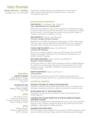 traci thomas
design planning + strategy
thomas@id.iit.edu | 617.905.8334

A passionate, user-driven designer with a background in financial services
seeks to initiate breakthrough services, facilitate innovation, and create
meaningful user experiences.

professional experience
Steelcase inc. | Grand Rapids, May 10–Aug 10	
Intern, Applied Research  Consulting (ARC)
Delivered recommendations to enhance client engagements and department strategy.
Conducted in-depth interviews with the internal team and reviewed projects to analyze
existing processes. Uncovered opportunity areas by recognizing clients' degree of
change as a key factor for consultants to consider.
DMA Architects | Chicago, May 08–Aug 08		
Contractor, Strategic Planning to President
Identified business problem and developed marketing plan to aid firm’s sales strategy.
Wrote new web content that effectively communicated the firm’s core competencies
and value to clients. Assisted in the creation of the firm’s first electronic newsletter.
P-Solve Asset SolutionS | Boston, Nov 08–Dec 08
Contractor, RFP Marketing
Brought in for a targeted problem to create a new RFP template. Reviewed the RFP
process and information architecture of firm’s RFP database. Developed new and
updated existing RFP language.
IXIS Global Associates | Boston and Paris, May 02–May 07		
Manager, Institutional Marketing
Led the design effort of an online content management tool that successfully addressed
the workflow of a distributed team. Managed an international team of four. Initiated
pre-planning of large, targeted RFPs. Researched, created and maintained industry
competitive analysis.

education
Master of Design
Design Planning + Strategy
IIT Institute of Design, Chicago
May 2011
Bachelor of Arts
French, Cum Laude
Wellesley College, Wellesley
May 1998

skills
User research, Surveys,
Interviewing, Diagramming,
Communication design, Workshop
design, Prototyping, Analysis

tools
InDesign, Illustrator,
Photoshop, SketchUp, MAC
and PC proficiency

Fidelity Investments | Boston, Aug 98–May 02		
Financial Writer
Developed and repurposed content for RFPs, factsheets and presentations that
communicated information about the firm, its investment practices and industry position.

academic projects
servicing the needs of work-at-home employees
Designed Face-to-Face a service platform that provides access to a third place venue
and supports work-at-home activities as well as a social network of at-home workers.
Re-evaluating the U.S. food stamp policy
Analyzed the food stamp policy and reframed its intent using a design and user
centered approach.
Assessing the cultural perspective of african american women
and breast cancer
Researched and analyzed the the cultural perspectives of cancer and care among African
American women. Designed a booklet and poster for Sloan Kettering Cancer Center
highlighting a cultural approach to health care services.
planning for future living
IDEA 2010 Bronze Award. Designed a housing system for 2050 that addresses primary
resource needs like water, food, energy, and issues of climate and population changes.

 