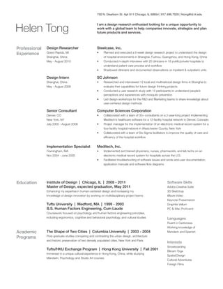 750 N. Dearborn St. Apt 911 Chicago, IL 60654 | 917.496.7028 | htong@id.iit.edu

Helen Tong

I am a design research enthusiast looking for a unique opportunity to
work with a global team to help companies innovate, strategize and plan
future products and services.

Professional
Experience

Design Researcher

Steelcase, Inc.

Grand Rapids, MI
Shanghai, China
May - August 2010

•	
•	
•	

Planned and executed a 6-week design research project to understand the design
of hospital environments in Shanghai, Fuzhou, Guangzhou, and Hong Kong, China
Conducted in-depth interviews with 20 clinicians in 18 public/private hospitals to
understand patient care process and workflow
Shadowed clinicians and documented observations on inpatient  outpatient units

Design Intern

SC Johnson

Shanghai, China
May - August 2009

•	
•	
•	

Researched and interviewed 12 local and multinational design firms in Shanghai to
evaluate their capabilities for future design thinking projects
Conducted a user research study with 12 participants to understand people’s
perceptions and experiences with mosquito prevention
Led design workshops for the RD and Marketing teams to share knowledge about
user-centered design methods

Senior Consultant

Computer Sciences Corporation

Denver, CO
New York, NY
July 2005 - August 2008

•	
•	
•	

Collaborated with a team of 30+ consultants on a 2-year-long project implementing
Meditech’s healthcare software for a 12-facility hospital network in Denver, Colorado
Project manager for the implementation of an electronic medical record system for a
four-facility hospital network in Westchester County, New York
Collaborated with a team of Six-Sigma facilitators to improve the quality of care and
efficiency of the hospital workflow

Implementation Specialist

Meditech, Inc.

Framingham, MA
Nov 2004 - June 2005

•	
•	

Education

Implemented and trained physicians, nurses, pharmacists, and lab techs on an
electronic medical record system for hospitals across the U.S.
Facilitated troubleshooting of software issues and wrote end-user documentation,
application manuals and software flow diagrams

Institute of Design | Chicago, IL | 2008 - 2011
Master of Design, expected graduation, May 2011
Enhancing my expertise in human-centered design and increasing my
knowledge of design innovation by working on multidisciplinary project teams

Software Skills
Adobe Creative Suite
3D Sketchup

Tufts University | Medford, MA | 1999 - 2003
B.S. Human Factors Engineering, Cum Laude
Coursework focused on psychology and human factors engineering principles,
including ergonomics, cognitive and behavioral psychology, and cultural studies

Academic
Programs

iMovie Video
Keynote Presentation
Graphite Vellum
PC  Mac Proficient

Languages

The Shape of Two Cities | Columbia University | 2003 - 2004

Fluent in Cantonese.
Working knowledge of
Mandarin and Spanish

Post-graduate studies comparing and contrasting the urban design, architecture
and historic preservation of two densely populated cities, New York and Paris

Tufts/HKU Exchange Program | Hong Kong University | Fall 2001
Immersed in a unique cultural experience in Hong Kong, China, while studying
Mandarin, Psychology and Studio Art courses

Interests
Snowboarding
Bikram Yoga
Spatial Design
Cultural Adventures
Foreign Films

 