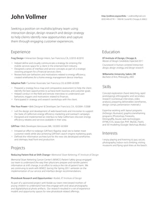 John Vollmer

http://jvollmer.org/portfolio • jvollmer@gmail.com
(650) 440–0778 • 1906 W. Crystal #3, Chicago, IL 60622

Seeking a position on multidisciplinary team using
interaction design, design research and design strategy
to help clients identify new opportunities and capture
them through engaging customer experiences.

Experience

Education

Frog Design • Interaction Design Intern, San Francisco, CA, 5/2010–8/2010

IIT Institute of Design, Chicago, IL
Master of Design Candidate, Expected 2011

• Helped define and visually communicate a strategy for entering the
mobile services space for a client in the entertainment industry.
• Designed a series of interface and service concepts as part of a strategic
visioning program for a financial services client.
• Researched user behaviors and motivations related to energy efficiency,
created wireframes for a home energy management device interface.

Coursework in human-centered interaction
design, design strategy, and design research
Willamette University, Salem, OR
Bachelor of Arts, Philosophy, 2003

Adaptive Path • Summer Associate, San Francisco, CA, 6/2009–8/2009
• Prepared a strategy focus map and comparative assessment to help the client
identify the best opportunities to achieve both business and customer goals.
• Helped conduct in-the-field and remote interviews to understand user
behaviors, triggers and motivations related to finances.
• Participated in strategy and research workshops with the client.
Flex Your Power • Web Designer  Developer, San Francisco, CA, 10/2004–7/2008
• Led the design and development of web-based tools and microsites to support
the State of California’s energy efficiency marketing and outreach campaign.
• Designed and implemented an interface to help Californians discover energy
efficiency rebates and services available in their area.
GiftTree • Web Developer, Vancouver, WA, 10/2003–8/2004
• Initiated an effort to redesign GiftTree’s flagship retail site to better meet
customer needs while also achieving GiftTree’s search engine marketing goals.
• Defined the information architecture for the new site; developed wireframes
and sitemaps; lead front end production.

Projects
Reducing Patient Risk at Shift Change • Memorial Sloan Kettering, IIT Institute of Design
Memorial Sloan Kettering Cancer Center’s (MSKCC) Patient Safety group engaged
our team to understand the way their physicians prepare and transfer patient
information at shift change, in an effort to reduce the risk of patient harm. We
are continuing to work with MSKCC during the Spring 2011 semester on the
implementation of our service and interface design recommendations.
Photobook Research and Opportunities • Kodak, IIT Institute of Design
As part of a sponsored project with Kodak our team interviewed mothers of
young children to understand how they engage with and value photography
and digital/physical photo artifacts. Our research resulted in a set of experience
models and opportunity spaces for new photobook related offerings.

Skills
Concept exploration (hand sketching, rapid
prototyping), ethnographic and secondary
research (contextual interviews, video
analysis), preparing deliverables (wireframes,
design comps, presentation materials.)
Expertise working with layout programs
(InDesign, Illustrator), graphics/wireframing
programs (Photoshop, Fireworks,
Omnigraffle, Axure), web technologies
(HTML/CSS, Javascript, PHP, MySQL, Flash),
and 3D modeling (Google Sketchup, Modo.)

Interests
I enjoy playing and listening to jazz, soccer,
photography, indoor rock climbing, visiting
museums and flying sport kites at the beach.

 