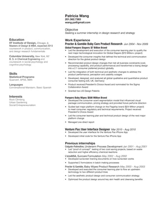 Patricia Wang

201.562.7383
wang.pa@gmail.com

Objective

Seeking a summer internship in design research and strategy

Education

IIT Institute of Design, Chicago, IL
Masters of Design  MBA, expected 2013
coursework in product, communication,
and design research fundamentals

Columbia University, New York, NY
B. S. in Chemical Engineering and
coursework in social psychology and
cognitive psychology

Work Experience
Procter  Gamble Baby Care Product Research Jun 2004 - Nov 2009
Global Pampers Diapers: $7 Billion Brand

	

•	 Led the development and execution of the consumer learning plan to qualify the  
next major technological innovation for Global Diapers ($70 Million+ project)
•	 Developed the consumer insights that defined the technical and communication
direction for the global product design
•	 Recommended product design changes that met all business constraints (cost,
processing capability, and product performance) and transformed a losing design
into a 2:1 consumer preferred product globally.

Skills

•	 Led the integration of both technical and aesthetic changes to address the
product performance, perception and usability outages

Quanvert, SPSS, BBN

•	 Developed, designed, and analyzed all global qualitative and quantitative product
consumer testing (US, UK, Germany)

Statistical Programs
Languages
Conversational Mandarin, Basic Spanish

•	 Product received President’s Choice Award and nominated for the Sigma
Collaboration Award
•	 Granted two US Design Patents

Interests

Rock Climbing
Urban Gardening
Social Entrepreneurialism

Pampers Baby Wipes: $500 Million Brand

	

•	 Developed the consumer scent segmentation model that influenced visual
package communication, pricing strategy and provided future perfume direction
•	 Guided last major platform change on the Flagship brand ($24 Million project)
to meet consumer, regulatory and technical requirements. Project received
President’s Choice Award
•	 Led the consumer learning plan and technical product design of the next major
platform change
•	 Managed one direct report

Venture Pax: User Interface Designer Mar 2010 - Aug 2010
•	 Developed the user interface for the Venture Pax iPhone App
•	 Developed initial code for the Venture Pax iPhone App

Previous internships

Colgate-Palmolive, Underarm Process Development Jan 2001 - Aug 2001
•	 Led “proof of concept”  testing of two cost saving projects, based on waste
reduction and higher efficiency chemical reactions

L’orealUSA, Suncare Formulation May 2002 - Aug 2002

•	 Developed sunscreen training documents on how sunscreen works
•	 Supported 2 formulators in batch making processes

Procter  Gamble, Baby Wipes Product Research May 2003 - Aug 2003
•	 Developed and executed the consumer learning plan to flow an upstream
technology to two different product lines
•	 Led the aesthetic product design and consumer communication strategy
•	 Optimized the product design around key skin health and cleansing benefits

 