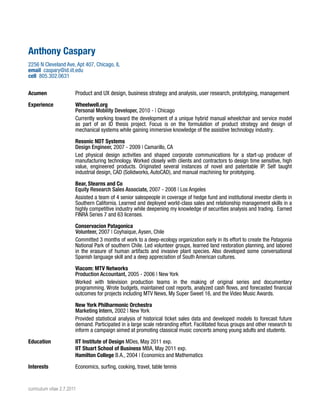 Anthony Caspary
2256 N Cleveland Ave, Apt 407, Chicago, IL
email caspary@id.iit.edu
cell 805.302.0631
Acumen

Product and UX design, business strategy and analysis, user research, prototyping, management

Experience

Wheelwell.org
Personal Mobility Developer, 2010 - | Chicago
Currently working toward the development of a unique hybrid manual wheelchair and service model
as part of an ID thesis project. Focus is on the formulation of product strategy and design of
mechanical systems while gaining immersive knowledge of the assistive technology industry.
Resonic NDT Systems
Design Engineer, 2007 - 2009 | Camarillo, CA
Led physical design activities and shaped corporate communications for a start-up producer of
manufacturing technology. Worked closely with clients and contractors to design time sensitive, high
value, engineered products. Originated several instances of novel and patentable IP. Self taught
industrial design, CAD (Solidworks, AutoCAD), and manual machining for prototyping.
Bear, Stearns and Co
Equity Research Sales Associate, 2007 - 2008 | Los Angeles
Assisted a team of 4 senior salespeople in coverage of hedge fund and institutional investor clients in
Southern California. Learned and deployed world-class sales and relationship management skills in a
highly competitive industry while deepening my knowledge of securities analysis and trading. Earned
FINRA Series 7 and 63 licenses.
Conservacion Patagonica
Volunteer, 2007 | Coyhaique, Aysen, Chile
Committed 3 months of work to a deep-ecology organization early in its effort to create the Patagonia
National Park of southern Chile. Led volunteer groups, learned land restoration planning, and labored
in the erasure of human artifacts and invasive plant species. Also developed some conversational
Spanish language skill and a deep appreciation of South American cultures.
Viacom: MTV Networks
Production Accountant, 2005 - 2006 | New York
Worked with television production teams in the making of original series and documentary
programming. Wrote budgets, maintained cost reports, analyzed cash flows, and forecasted financial
outcomes for projects including MTV News, My Super Sweet 16, and the Video Music Awards.
New York Philharmonic Orchestra
Marketing Intern, 2002 | New York
Provided statistical analysis of historical ticket sales data and developed models to forecast future
demand. Participated in a large scale rebranding effort. Facilitated focus groups and other research to
inform a campaign aimed at promoting classical music concerts among young adults and students.

Education

IIT Institute of Design MDes, May 2011 exp.
IIT Stuart School of Business MBA, May 2011 exp.
Hamilton College B.A., 2004 | Economics and Mathematics

Interests

Economics, surfing, cooking, travel, table tennis

curriculum vitae 2.7.2011

 