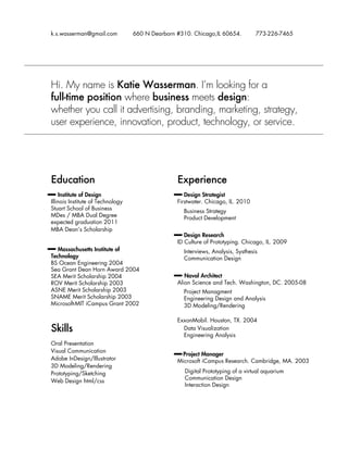 k.s.wasserman@gmail.com

660 N Dearborn #310. Chicago,IL 60654.

773-226-7465

Hi. My name is Katie Wasserman. I’m looking for a
full-time position where business meets design:
whether you call it advertising, branding, marketing, strategy,
user experience, innovation, product, technology, or service.

Education

Experience

Institute of Design
Illinois Institute of Technology
Stuart School of Business
MDes / MBA Dual Degree
expected graduation 2011
MBA Dean’s Scholarship

Design Strategist
Firstwater. Chicago, IL. 2010
Business Strategy
Product Development
Design Research
ID Culture of Prototyping. Chicago, IL. 2009

Massachusetts Institute of
Technology
BS Ocean Engineering 2004
Sea Grant Dean Horn Award 2004
SEA Merit Scholarship 2004
ROV Merit Scholarship 2003
ASNE Merit Scholarship 2003
SNAME Merit Scholarship 2003
Microsoft-MIT iCampus Grant 2002

Naval Architect
Alion Science and Tech. Washington, DC. 2005-08

Skills

ExxonMobil. Houston, TX. 2004
Data Visualization
Engineering Analysis

Oral Presentation
Visual Communication
Adobe InDesign/Illustrator
3D Modeling/Rendering
Prototyping/Sketching
Web Design html/css

Interviews, Analysis, Systhesis
Communication Design

Project Managment
Engineering Design and Analysis
3D Modeling/Rendering

Project Manager
Microsoft iCampus Research. Cambridge, MA. 2003
Digital Prototyping of a virtual aquarium
Communication Design
Interaction Design

 