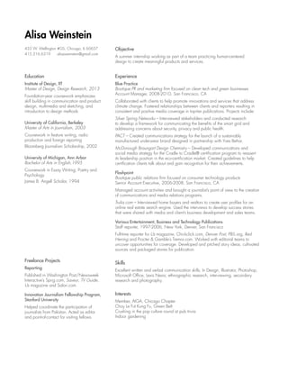 Alisa Weinstein
433 W. Wellington #GS, Chicago, IL 60657
415.216.6319 	 alisaweinstein@gmail.com

Objective

Education

Experience

Institute of Design, IIT
Master of Design, Design Research, 2013

Blue Practice
Boutique PR and marketing firm focused on clean tech and green businesses
Account Manager, 2008-2010, San Francisco, CA

Foundation-year coursework emphasizes
skill building in communication and product
design, multimedia and sketching, and
introduction to design methods
University of California, Berkeley
Master of Arts in Journalism, 2003
Coursework in feature writing, radio
production and foreign reporting
Bloomberg Journalism Scholarship, 2002

A summer internship working as part of a team practicing human-centered
design to create meaningful products and services.

Collaborated with clients to help promote innovations and services that address
climate change. Fostered relationships between clients and reporters resulting in
consistent and positive media coverage in top-tier publications. Projects include:
Silver Spring Networks – Interviewed stakeholders and conducted research
to develop a framework for communicating the benefits of the smart grid and
addressing concerns about security, privacy and public health.
PACT – Created communications strategy for the launch of a sustainably
manufactured underwear brand designed in partnership with Yves Behar.

University of Michigan, Ann Arbor
Bachelor of Arts in English,1995

McDonough Braungart Design Chemistry – Developed communications and
social media strategy for the Cradle to Cradle® certification program to reassert
its leadership position in the eco-certification market. Created guidelines to help
certification clients talk about and gain recognition for their achievements.

Coursework in Essay Writing, Poetry and
Psychology
James B. Angell Scholar, 1994

Flashpoint
Boutique public relations firm focused on consumer technology products
Senior Account Executive, 2006-2008, San Francisco, CA
Managed account activities and brought a journalist’s point of view to the creation
of communications and media relations programs.
Trulia.com – Interviewed home buyers and realtors to create user profiles for an
online real estate search engine. Used the interviews to develop success stories
that were shared with media and client’s business development and sales teams.
Various Entertainment, Business and Technology Publications
Staff reporter, 1997-2006, New York, Denver, San Francisco
Full-time reporter for Us magazine, Chickclick.com, Denver Post, PBS.org, Red
Herring and Procter  Gamble’s Tremor.com. Worked with editorial teams to
uncover opportunities for coverage. Developed and pitched story ideas, cultivated
sources and packaged stories for publication.

Freelance Projects
Reporting
Published in Washington Post/Newsweek
Interactive’s Sprig.com, Saveur, TV Guide,
Us magazine and Salon.com
Innovation Journalism Fellowship Program,
Stanford University
Helped coordinate the participation of
journalists from Pakistan. Acted as editor
and point-of-contact for visiting fellows.

Skills
Excellent written and verbal communication skills; In Design, Illustrator, Photoshop,
Microsoft Office, Lexis Nexis; ethnographic research, interviewing, secondary
research and photography.

Interests
Member, AIGA, Chicago Chapter
Choy Le Fut Kung Fu, Green Belt
Crushing in the pop culture round at pub trivia
Indoor gardening

 
